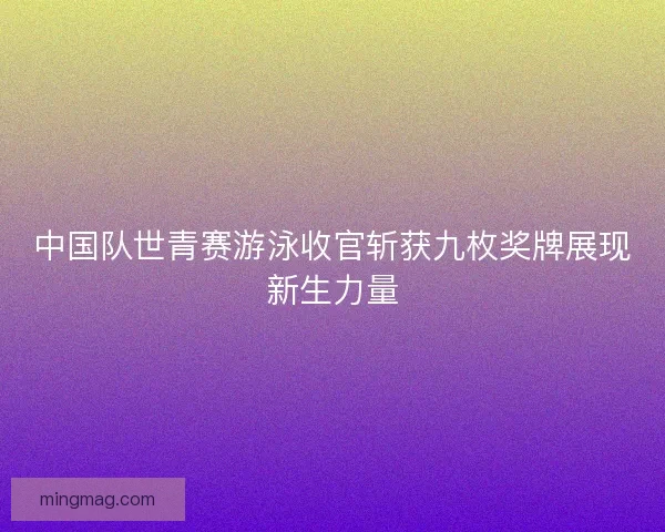中国队世青赛游泳收官斩获九枚奖牌展现新生力量
