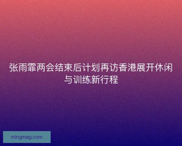 张雨霏两会结束后计划再访香港展开休闲与训练新行程