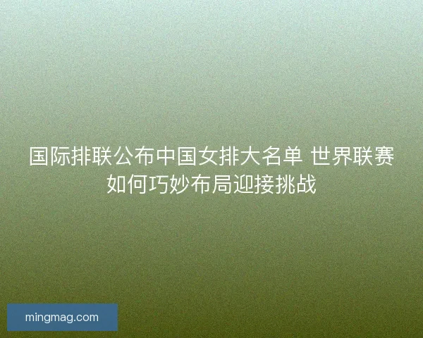 国际排联公布中国女排大名单 世界联赛如何巧妙布局迎接挑战
