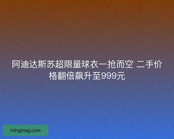 阿迪达斯苏超限量球衣一抢而空 二手价格翻倍飙升至999元