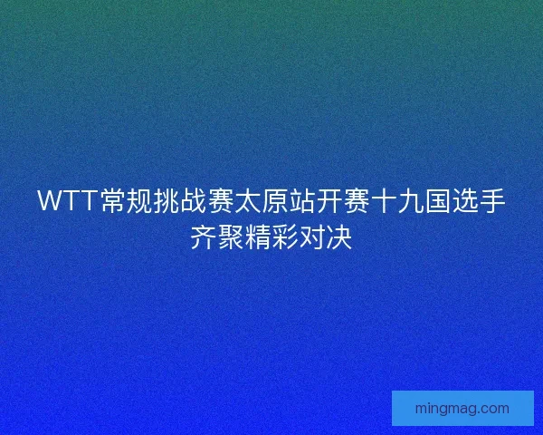 WTT常规挑战赛太原站开赛十九国选手齐聚精彩对决