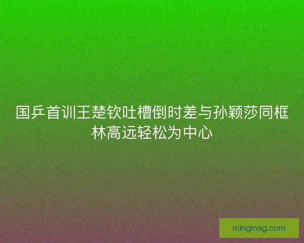 国乒首训王楚钦吐槽倒时差与孙颖莎同框林高远轻松为中心