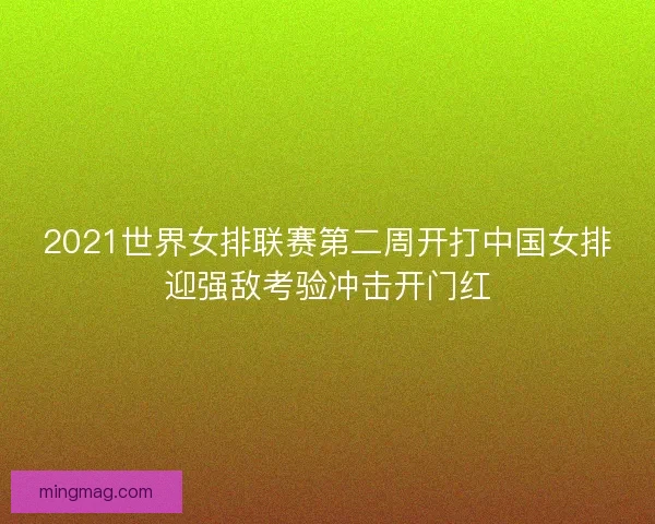 2021世界女排联赛第二周开打中国女排迎强敌考验冲击开门红