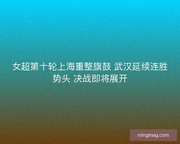 女超第十轮上海重整旗鼓 武汉延续连胜势头 决战即将展开