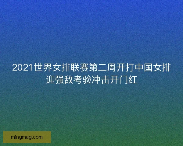 2021世界女排联赛第二周开打中国女排迎强敌考验冲击开门红