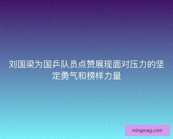 刘国梁为国乒队员点赞展现面对压力的坚定勇气和榜样力量