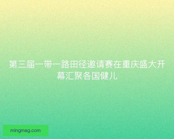 第三届一带一路田径邀请赛在重庆盛大开幕汇聚各国健儿